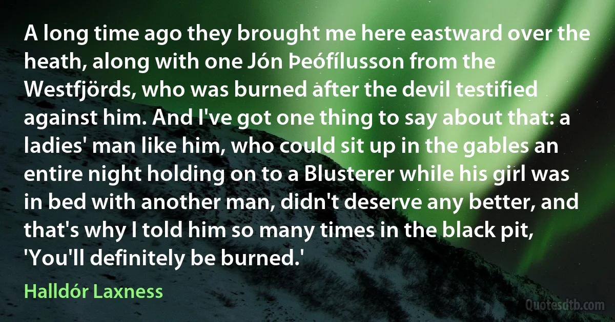 A long time ago they brought me here eastward over the heath, along with one Jón Þeófílusson from the Westfjörds, who was burned after the devil testified against him. And I've got one thing to say about that: a ladies' man like him, who could sit up in the gables an entire night holding on to a Blusterer while his girl was in bed with another man, didn't deserve any better, and that's why I told him so many times in the black pit, 'You'll definitely be burned.' (Halldór Laxness)
