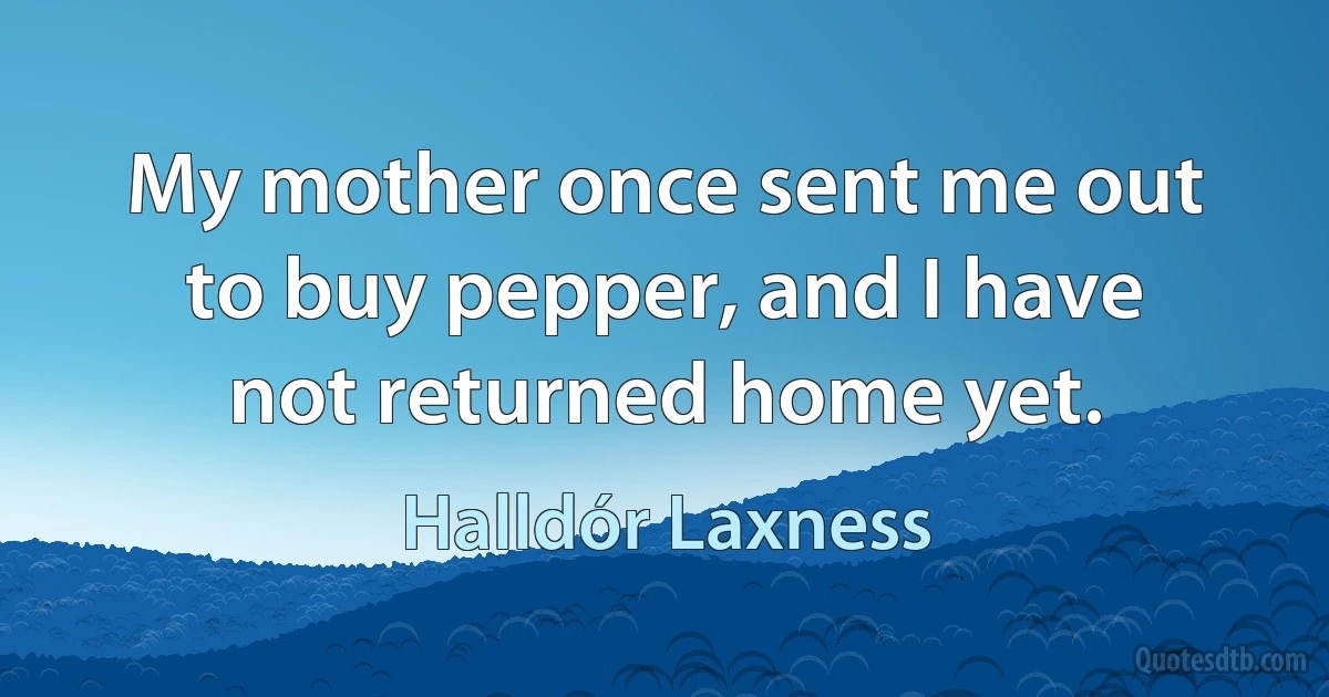 My mother once sent me out to buy pepper, and I have not returned home yet. (Halldór Laxness)