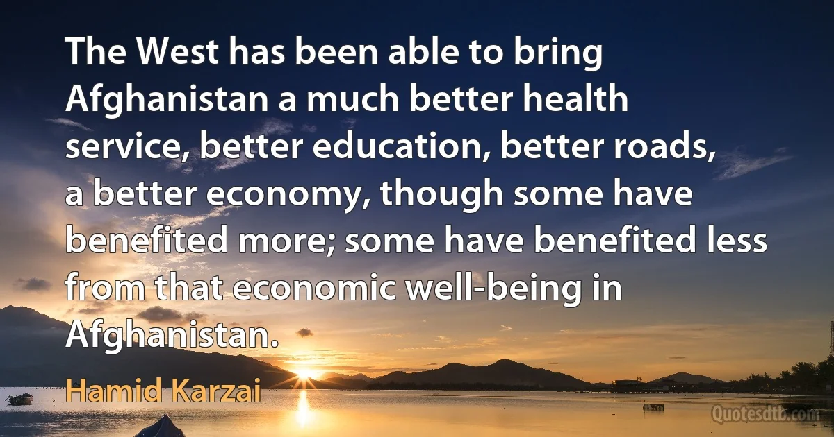 The West has been able to bring Afghanistan a much better health service, better education, better roads, a better economy, though some have benefited more; some have benefited less from that economic well-being in Afghanistan. (Hamid Karzai)