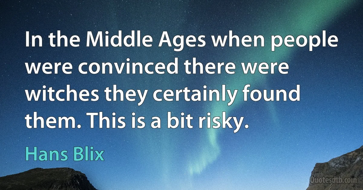 In the Middle Ages when people were convinced there were witches they certainly found them. This is a bit risky. (Hans Blix)