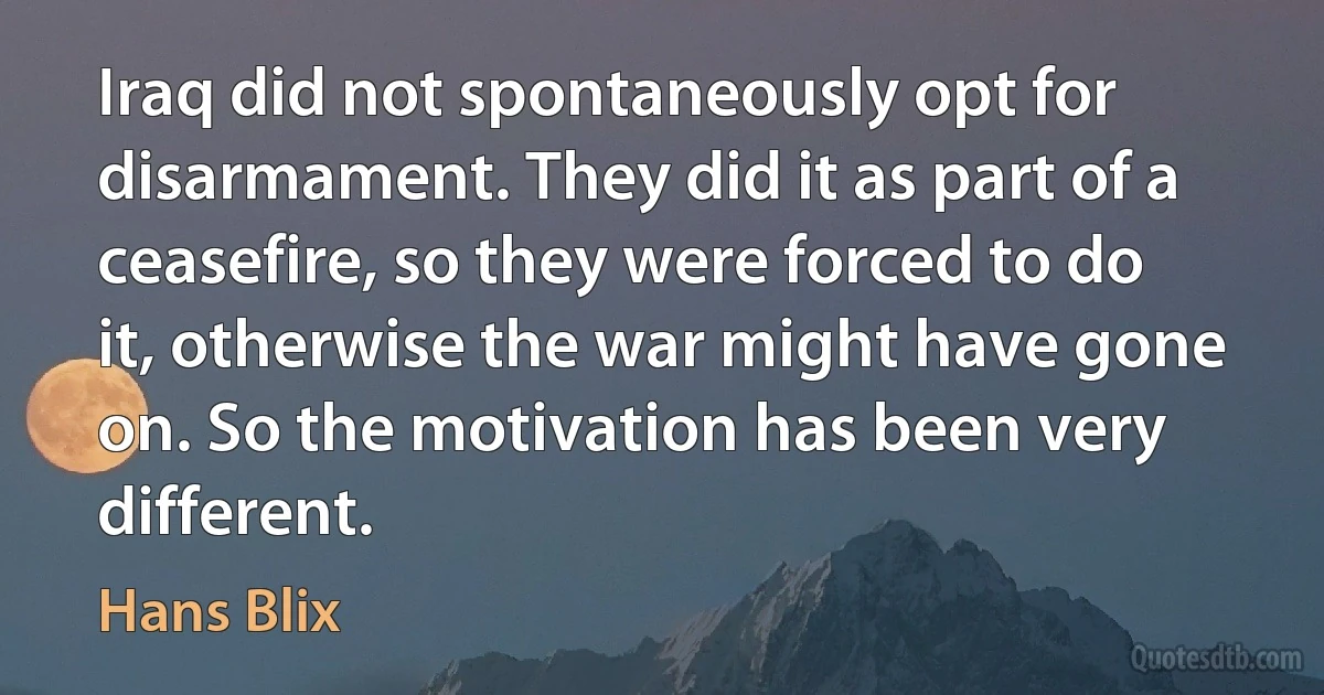 Iraq did not spontaneously opt for disarmament. They did it as part of a ceasefire, so they were forced to do it, otherwise the war might have gone on. So the motivation has been very different. (Hans Blix)