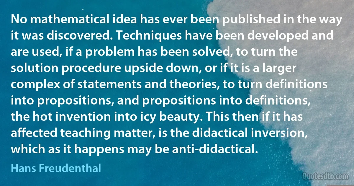 No mathematical idea has ever been published in the way it was discovered. Techniques have been developed and are used, if a problem has been solved, to turn the solution procedure upside down, or if it is a larger complex of statements and theories, to turn definitions into propositions, and propositions into definitions, the hot invention into icy beauty. This then if it has affected teaching matter, is the didactical inversion, which as it happens may be anti-didactical. (Hans Freudenthal)