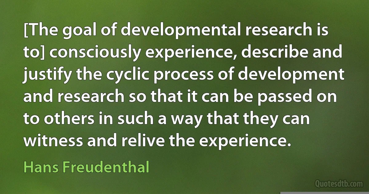 [The goal of developmental research is to] consciously experience, describe and justify the cyclic process of development and research so that it can be passed on to others in such a way that they can witness and relive the experience. (Hans Freudenthal)