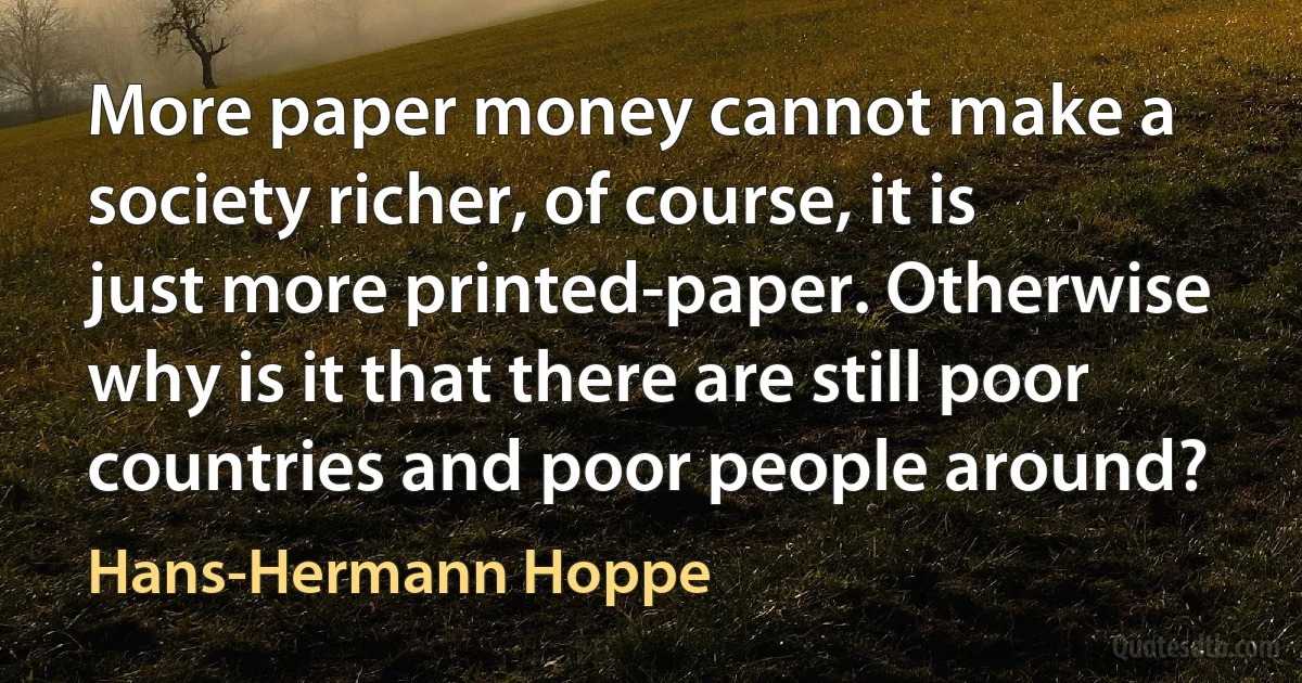 More paper money cannot make a society richer, of course, it is just more printed-paper. Otherwise why is it that there are still poor countries and poor people around? (Hans-Hermann Hoppe)