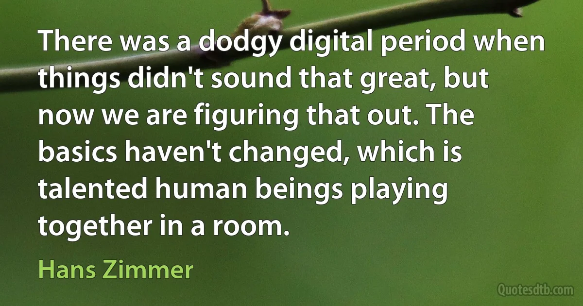 There was a dodgy digital period when things didn't sound that great, but now we are figuring that out. The basics haven't changed, which is talented human beings playing together in a room. (Hans Zimmer)