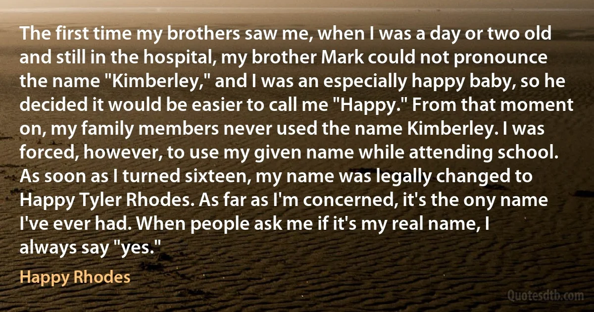 The first time my brothers saw me, when I was a day or two old and still in the hospital, my brother Mark could not pronounce the name "Kimberley," and I was an especially happy baby, so he decided it would be easier to call me "Happy." From that moment on, my family members never used the name Kimberley. I was forced, however, to use my given name while attending school. As soon as I turned sixteen, my name was legally changed to Happy Tyler Rhodes. As far as I'm concerned, it's the ony name I've ever had. When people ask me if it's my real name, I always say "yes." (Happy Rhodes)