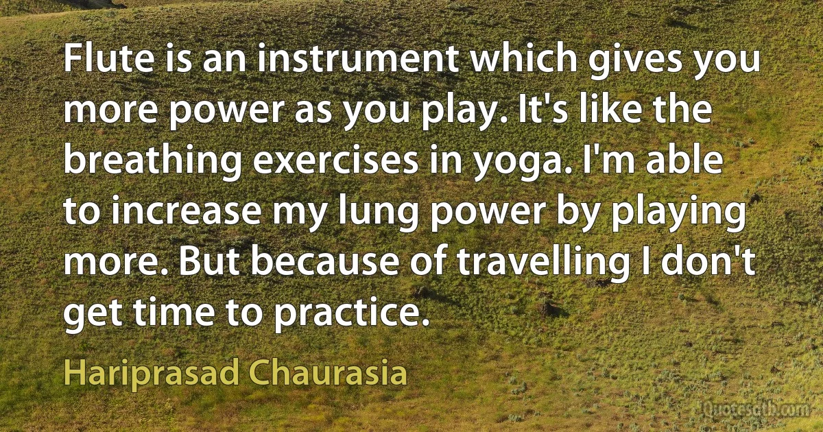 Flute is an instrument which gives you more power as you play. It's like the breathing exercises in yoga. I'm able to increase my lung power by playing more. But because of travelling I don't get time to practice. (Hariprasad Chaurasia)