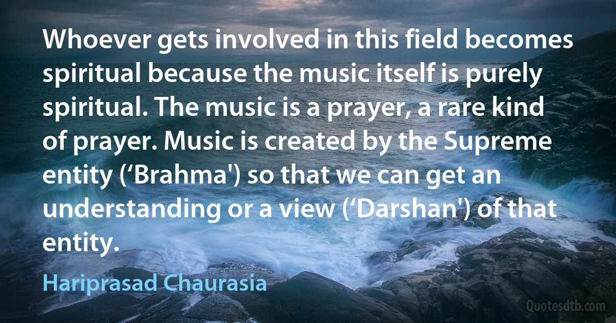 Whoever gets involved in this field becomes spiritual because the music itself is purely spiritual. The music is a prayer, a rare kind of prayer. Music is created by the Supreme entity (‘Brahma') so that we can get an understanding or a view (‘Darshan') of that entity. (Hariprasad Chaurasia)