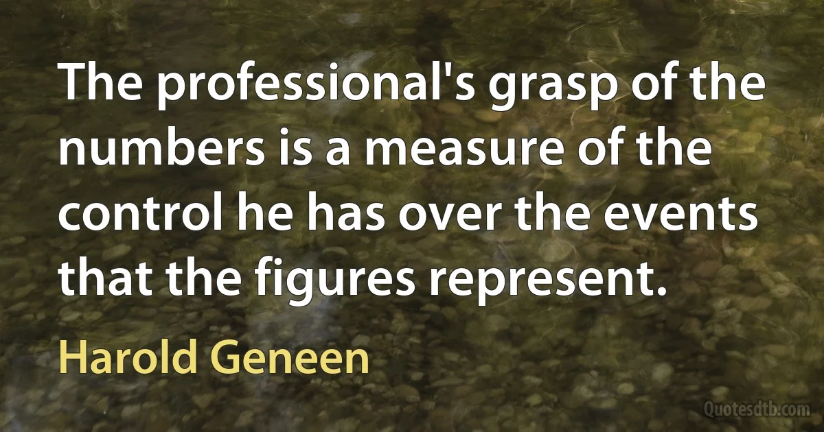 The professional's grasp of the numbers is a measure of the control he has over the events that the figures represent. (Harold Geneen)