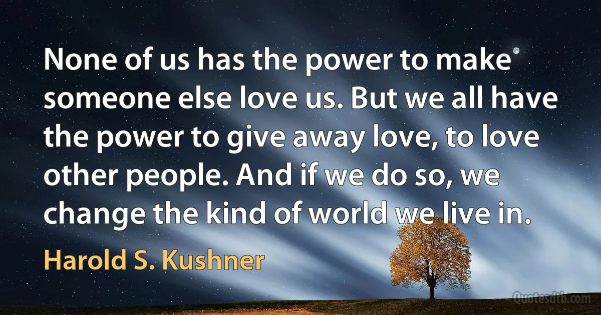 None of us has the power to make someone else love us. But we all have the power to give away love, to love other people. And if we do so, we change the kind of world we live in. (Harold S. Kushner)