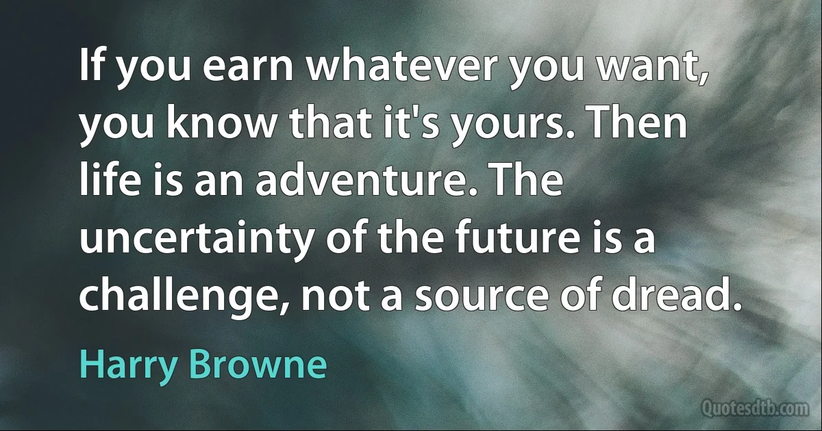 If you earn whatever you want, you know that it's yours. Then life is an adventure. The uncertainty of the future is a challenge, not a source of dread. (Harry Browne)