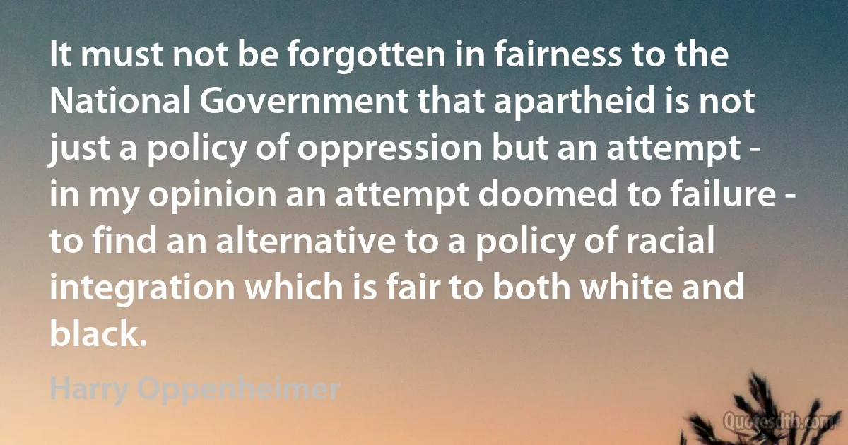 It must not be forgotten in fairness to the National Government that apartheid is not just a policy of oppression but an attempt - in my opinion an attempt doomed to failure - to find an alternative to a policy of racial integration which is fair to both white and black. (Harry Oppenheimer)