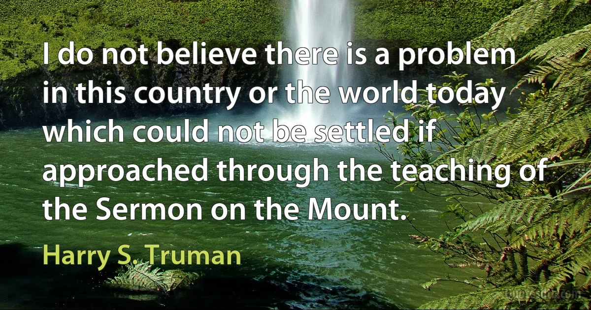 I do not believe there is a problem in this country or the world today which could not be settled if approached through the teaching of the Sermon on the Mount. (Harry S. Truman)