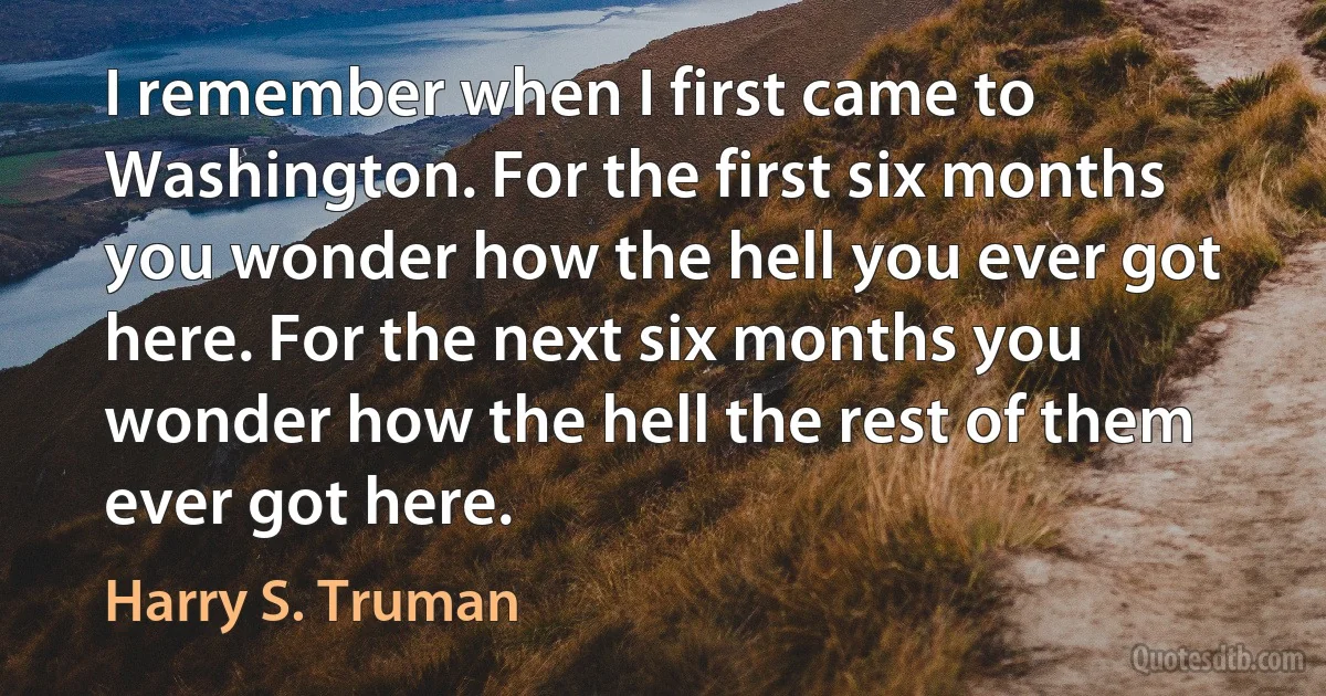 I remember when I first came to Washington. For the first six months you wonder how the hell you ever got here. For the next six months you wonder how the hell the rest of them ever got here. (Harry S. Truman)