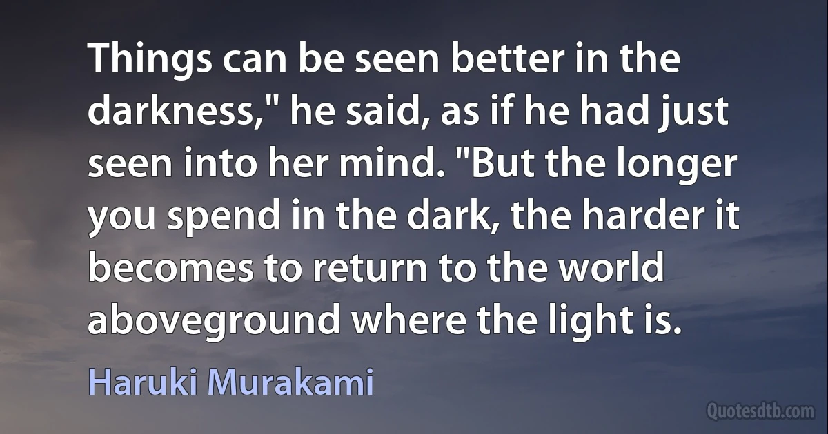 Things can be seen better in the darkness," he said, as if he had just seen into her mind. "But the longer you spend in the dark, the harder it becomes to return to the world aboveground where the light is. (Haruki Murakami)