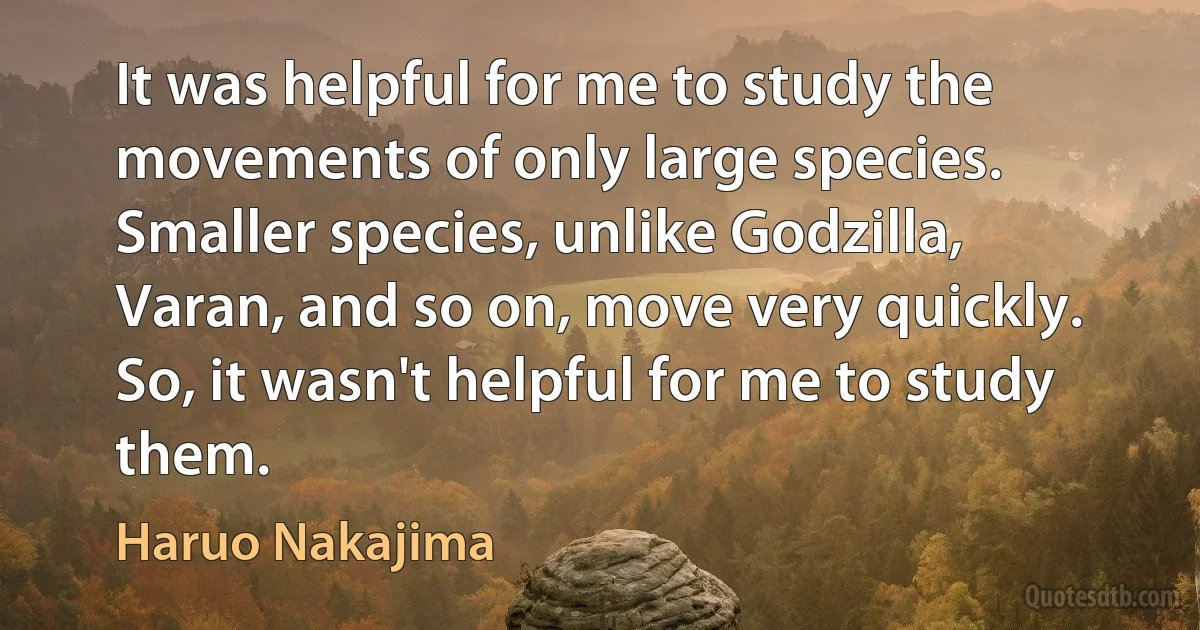 It was helpful for me to study the movements of only large species. Smaller species, unlike Godzilla, Varan, and so on, move very quickly. So, it wasn't helpful for me to study them. (Haruo Nakajima)