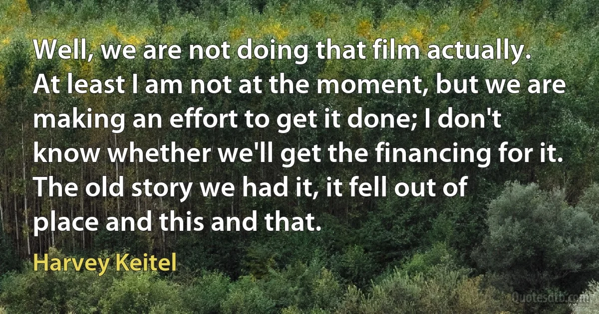 Well, we are not doing that film actually. At least I am not at the moment, but we are making an effort to get it done; I don't know whether we'll get the financing for it. The old story we had it, it fell out of place and this and that. (Harvey Keitel)