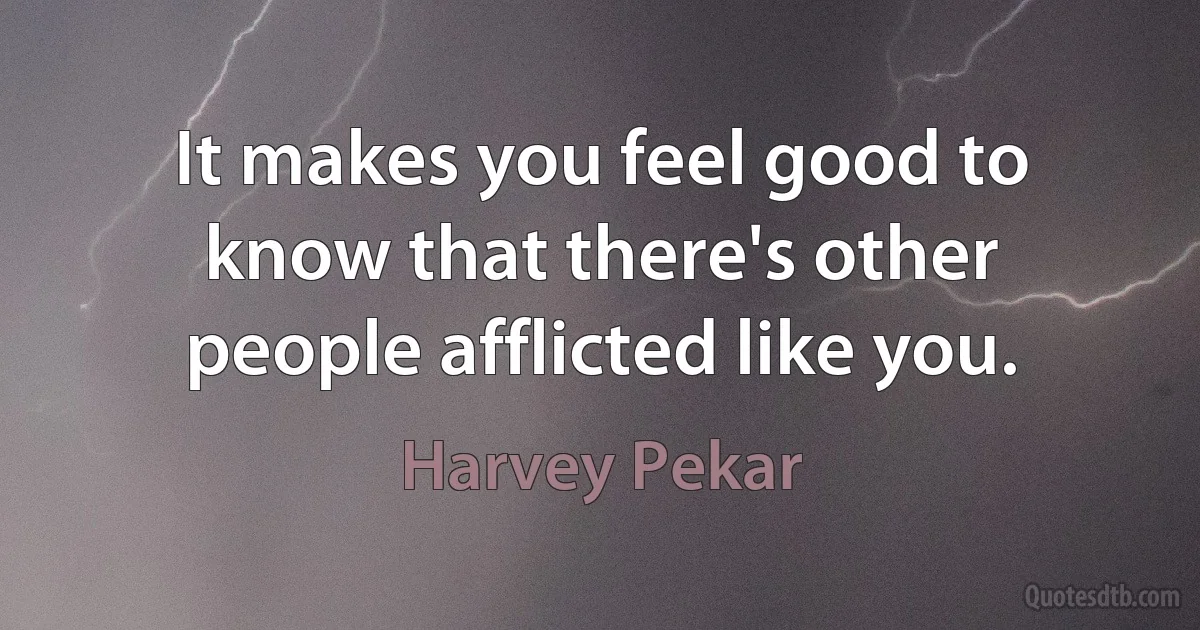 It makes you feel good to know that there's other people afflicted like you. (Harvey Pekar)