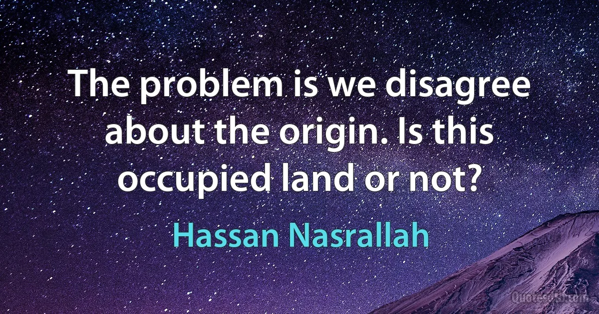 The problem is we disagree about the origin. Is this occupied land or not? (Hassan Nasrallah)