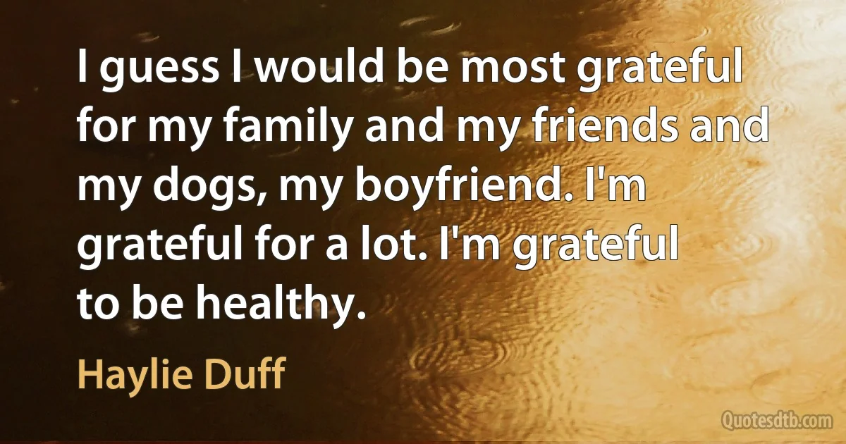 I guess I would be most grateful for my family and my friends and my dogs, my boyfriend. I'm grateful for a lot. I'm grateful to be healthy. (Haylie Duff)