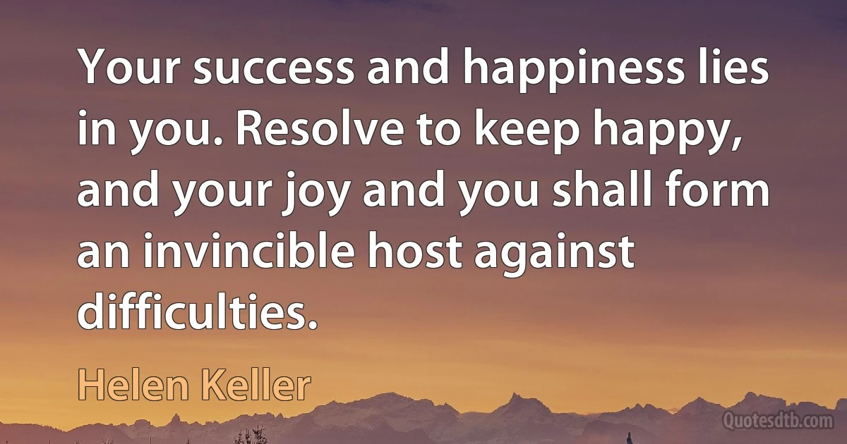 Your success and happiness lies in you. Resolve to keep happy, and your joy and you shall form an invincible host against difficulties. (Helen Keller)