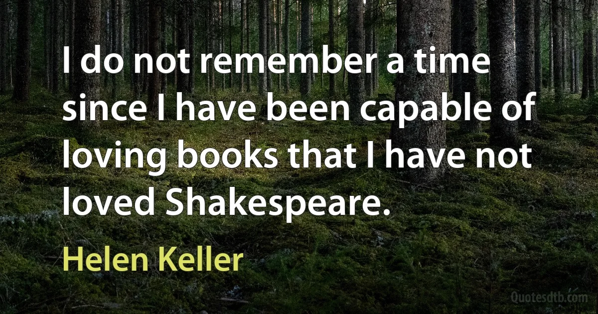 I do not remember a time since I have been capable of loving books that I have not loved Shakespeare. (Helen Keller)