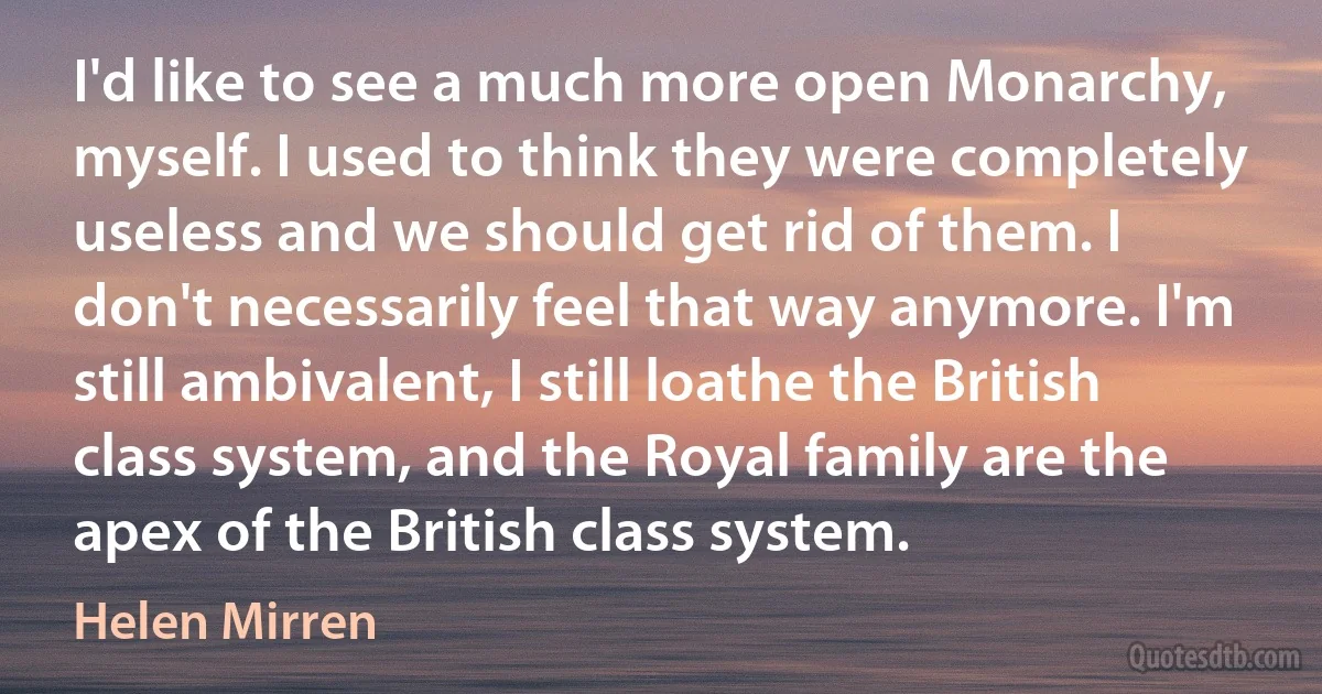 I'd like to see a much more open Monarchy, myself. I used to think they were completely useless and we should get rid of them. I don't necessarily feel that way anymore. I'm still ambivalent, I still loathe the British class system, and the Royal family are the apex of the British class system. (Helen Mirren)