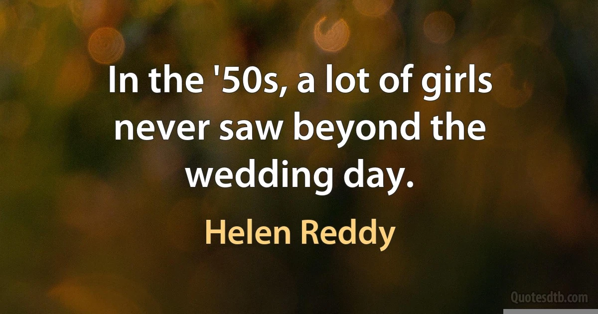 In the '50s, a lot of girls never saw beyond the wedding day. (Helen Reddy)