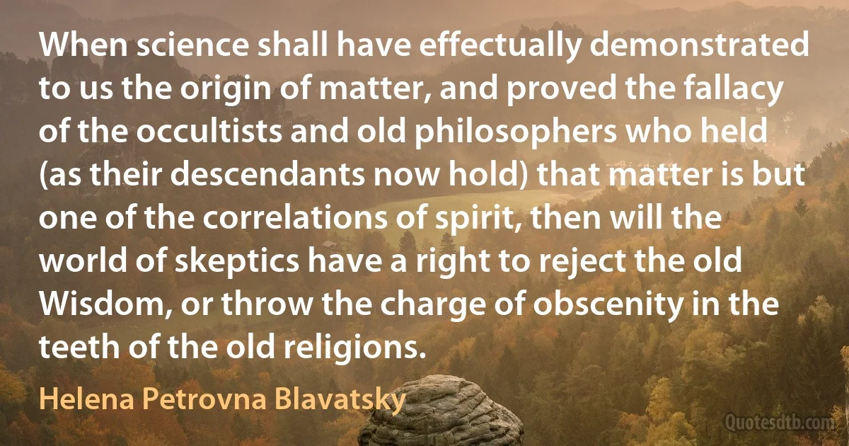 When science shall have effectually demonstrated to us the origin of matter, and proved the fallacy of the occultists and old philosophers who held (as their descendants now hold) that matter is but one of the correlations of spirit, then will the world of skeptics have a right to reject the old Wisdom, or throw the charge of obscenity in the teeth of the old religions. (Helena Petrovna Blavatsky)