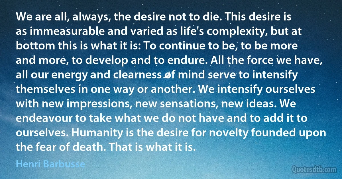 We are all, always, the desire not to die. This desire is as immeasurable and varied as life's complexity, but at bottom this is what it is: To continue to be, to be more and more, to develop and to endure. All the force we have, all our energy and clearness of mind serve to intensify themselves in one way or another. We intensify ourselves with new impressions, new sensations, new ideas. We endeavour to take what we do not have and to add it to ourselves. Humanity is the desire for novelty founded upon the fear of death. That is what it is. (Henri Barbusse)