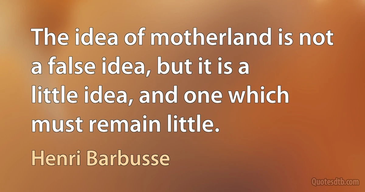 The idea of motherland is not a false idea, but it is a little idea, and one which must remain little. (Henri Barbusse)