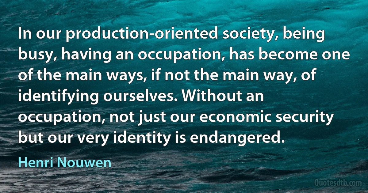 In our production-oriented society, being busy, having an occupation, has become one of the main ways, if not the main way, of identifying ourselves. Without an occupation, not just our economic security but our very identity is endangered. (Henri Nouwen)