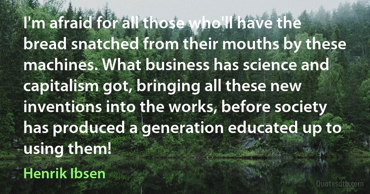 I'm afraid for all those who'll have the bread snatched from their mouths by these machines. What business has science and capitalism got, bringing all these new inventions into the works, before society has produced a generation educated up to using them! (Henrik Ibsen)