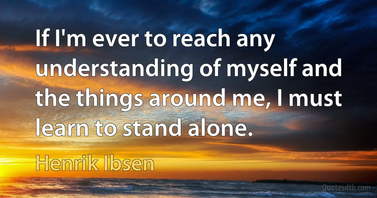 If I'm ever to reach any understanding of myself and the things around me, I must learn to stand alone. (Henrik Ibsen)