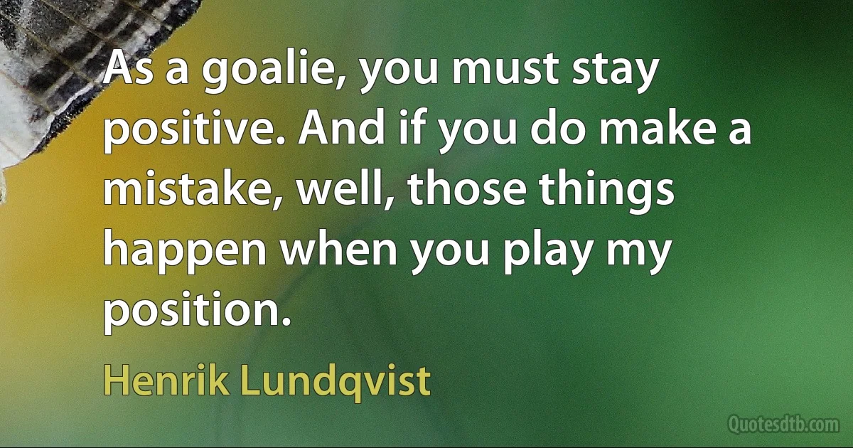 As a goalie, you must stay positive. And if you do make a mistake, well, those things happen when you play my position. (Henrik Lundqvist)