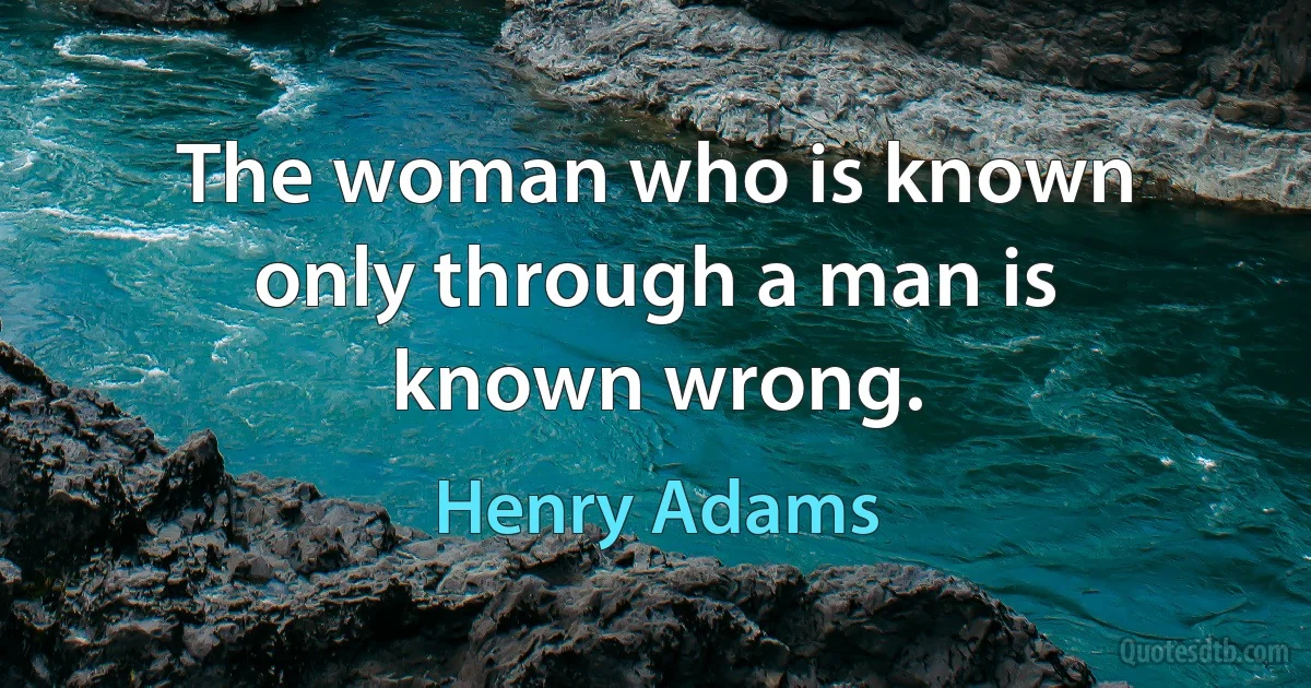 The woman who is known only through a man is known wrong. (Henry Adams)