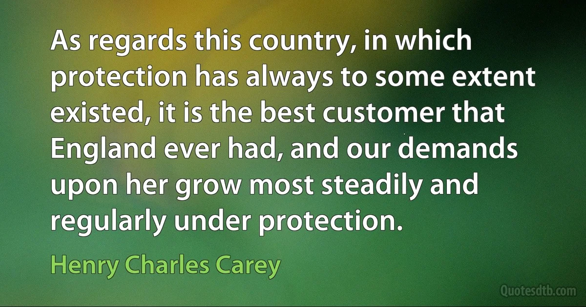 As regards this country, in which protection has always to some extent existed, it is the best customer that England ever had, and our demands upon her grow most steadily and regularly under protection. (Henry Charles Carey)