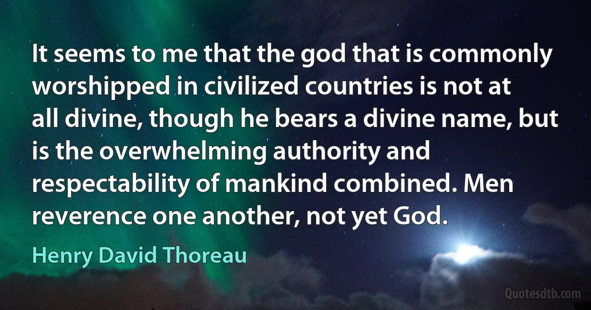 It seems to me that the god that is commonly worshipped in civilized countries is not at all divine, though he bears a divine name, but is the overwhelming authority and respectability of mankind combined. Men reverence one another, not yet God. (Henry David Thoreau)