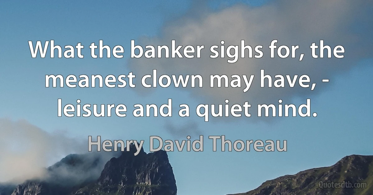 What the banker sighs for, the meanest clown may have, - leisure and a quiet mind. (Henry David Thoreau)