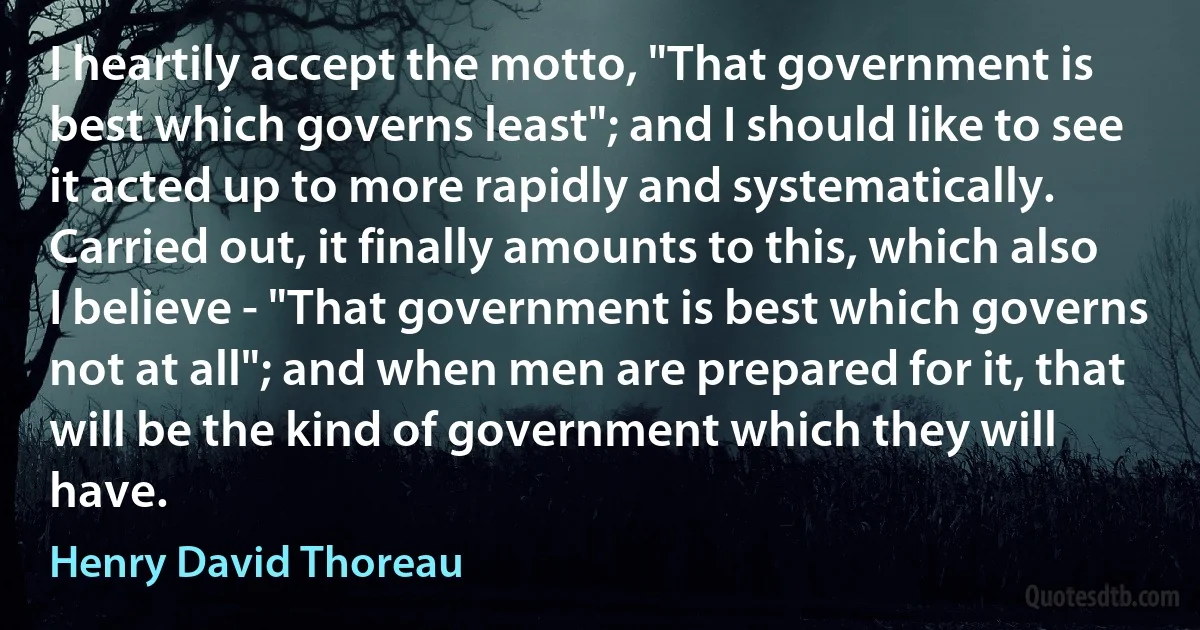 I heartily accept the motto, "That government is best which governs least"; and I should like to see it acted up to more rapidly and systematically. Carried out, it finally amounts to this, which also I believe - "That government is best which governs not at all"; and when men are prepared for it, that will be the kind of government which they will have. (Henry David Thoreau)