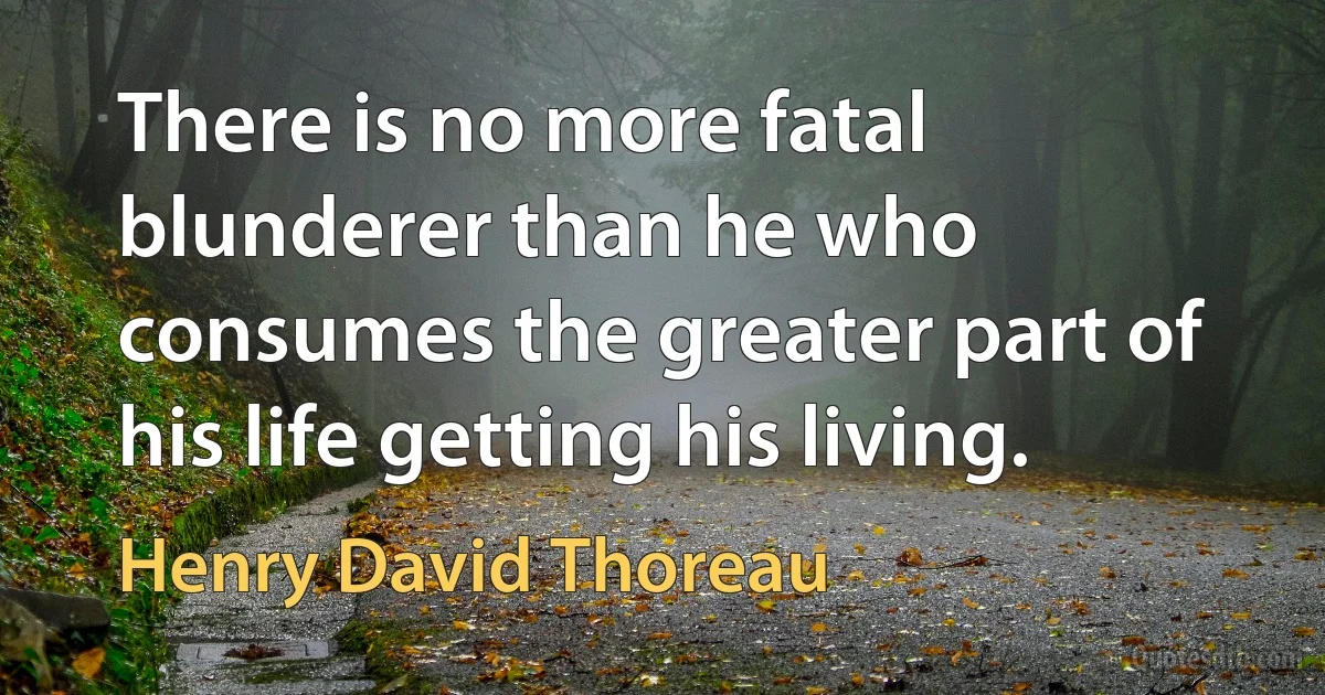 There is no more fatal blunderer than he who consumes the greater part of his life getting his living. (Henry David Thoreau)