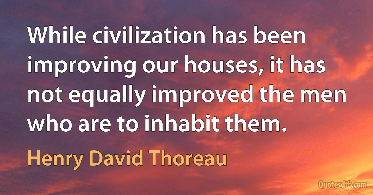 While civilization has been improving our houses, it has not equally improved the men who are to inhabit them. (Henry David Thoreau)