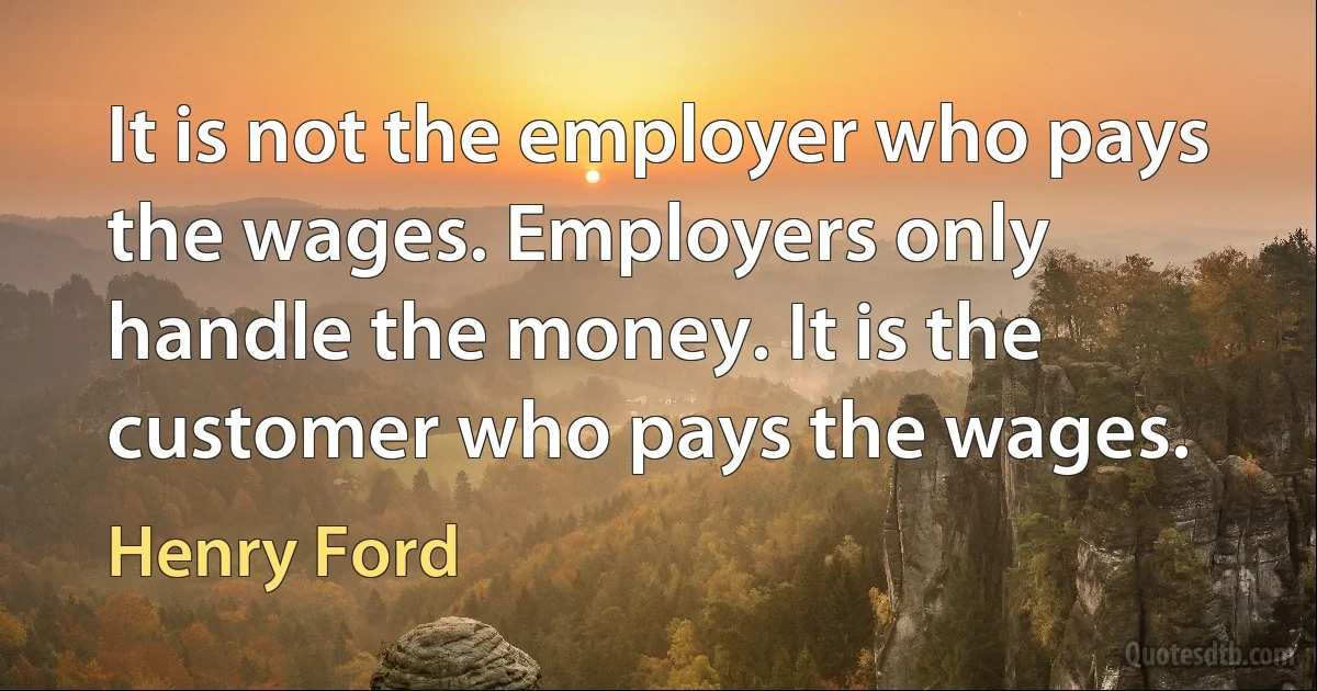 It is not the employer who pays the wages. Employers only handle the money. It is the customer who pays the wages. (Henry Ford)