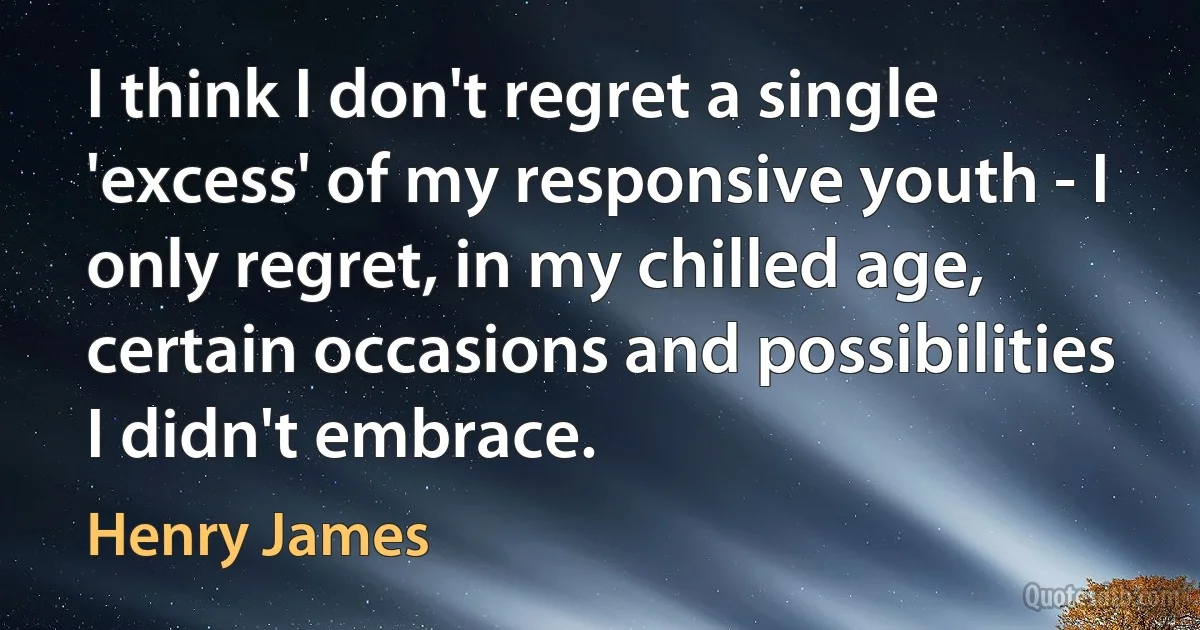 I think I don't regret a single 'excess' of my responsive youth - I only regret, in my chilled age, certain occasions and possibilities I didn't embrace. (Henry James)