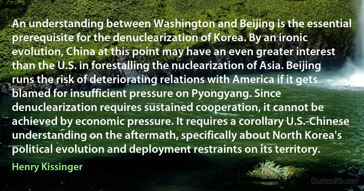 An understanding between Washington and Beijing is the essential prerequisite for the denuclearization of Korea. By an ironic evolution, China at this point may have an even greater interest than the U.S. in forestalling the nuclearization of Asia. Beijing runs the risk of deteriorating relations with America if it gets blamed for insufficient pressure on Pyongyang. Since denuclearization requires sustained cooperation, it cannot be achieved by economic pressure. It requires a corollary U.S.-Chinese understanding on the aftermath, specifically about North Korea's political evolution and deployment restraints on its territory. (Henry Kissinger)