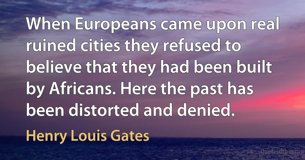 When Europeans came upon real ruined cities they refused to believe that they had been built by Africans. Here the past has been distorted and denied. (Henry Louis Gates)