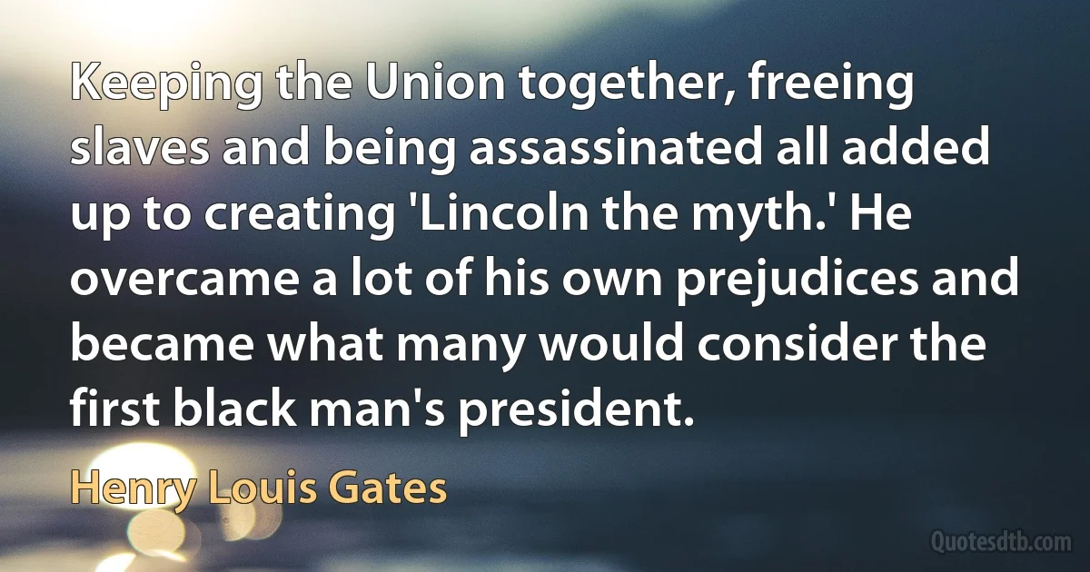 Keeping the Union together, freeing slaves and being assassinated all added up to creating 'Lincoln the myth.' He overcame a lot of his own prejudices and became what many would consider the first black man's president. (Henry Louis Gates)