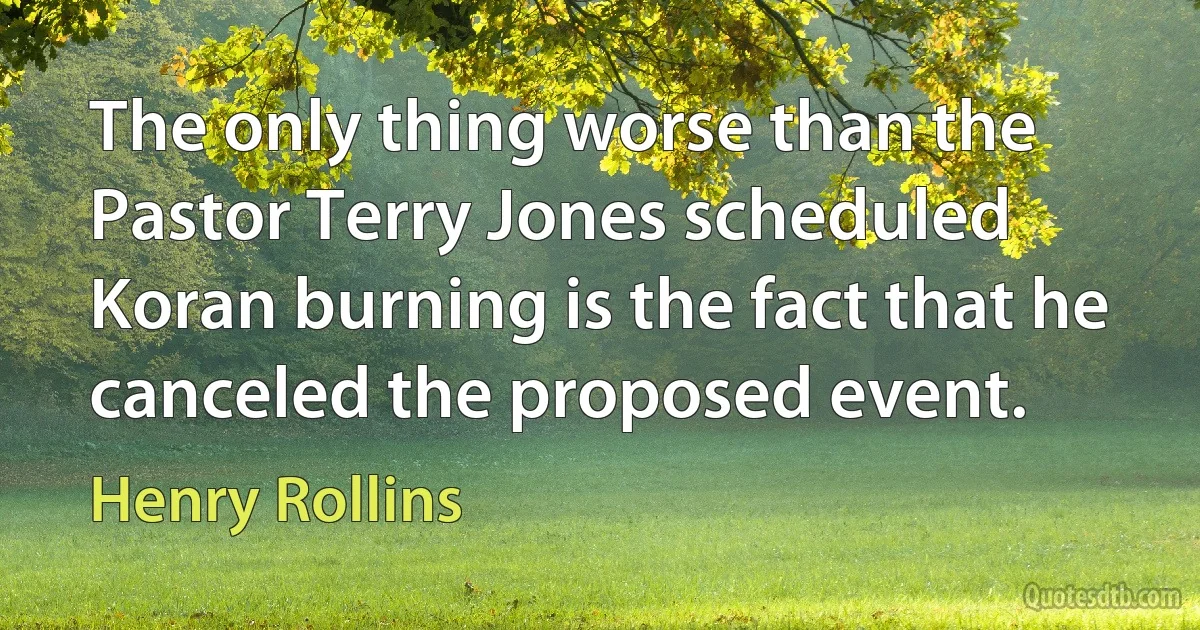 The only thing worse than the Pastor Terry Jones scheduled Koran burning is the fact that he canceled the proposed event. (Henry Rollins)