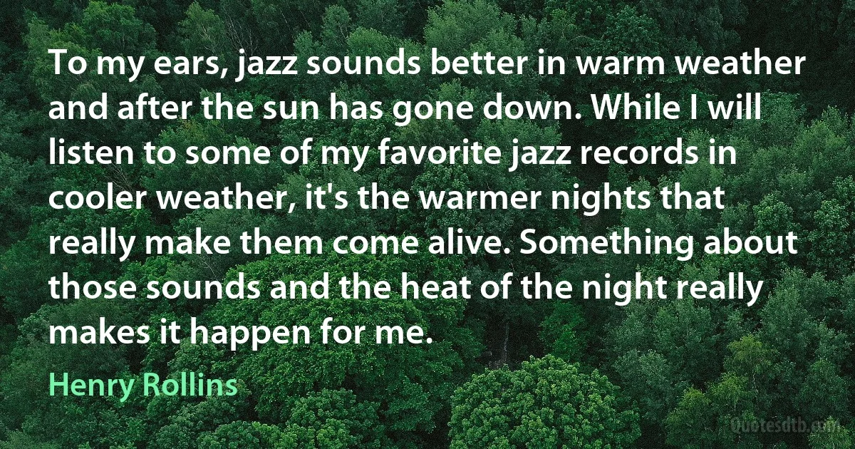 To my ears, jazz sounds better in warm weather and after the sun has gone down. While I will listen to some of my favorite jazz records in cooler weather, it's the warmer nights that really make them come alive. Something about those sounds and the heat of the night really makes it happen for me. (Henry Rollins)