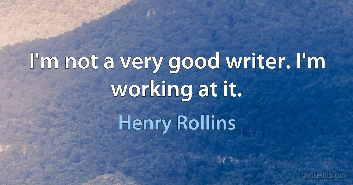 I'm not a very good writer. I'm working at it. (Henry Rollins)